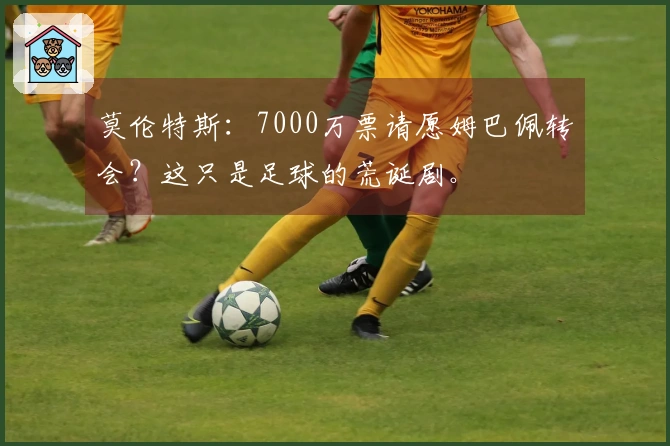 莫伦特斯：7000万票请愿姆巴佩转会？这只是足球的荒诞剧。