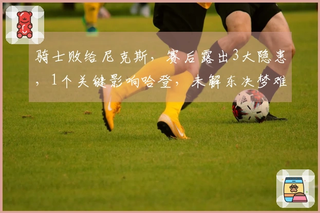 骑士败给尼克斯，赛后露出3大隐患，1个关键影响哈登，未解东决梦难成！