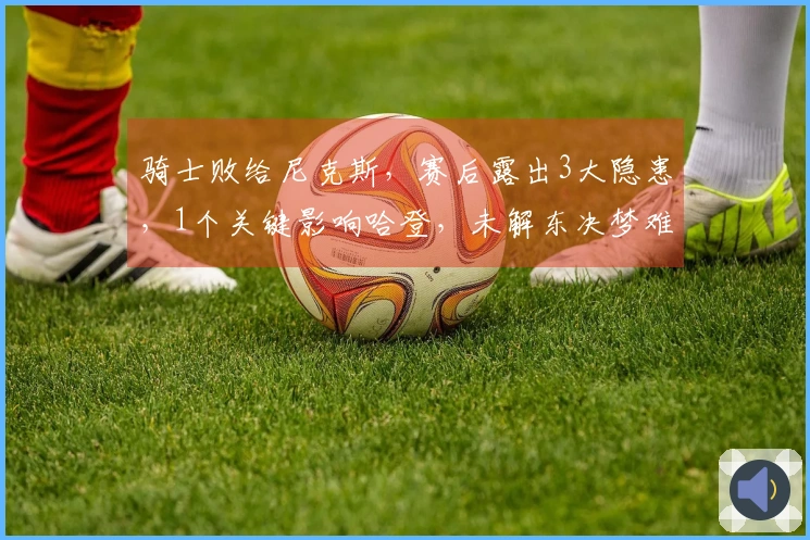 骑士败给尼克斯，赛后露出3大隐患，1个关键影响哈登，未解东决梦难成！