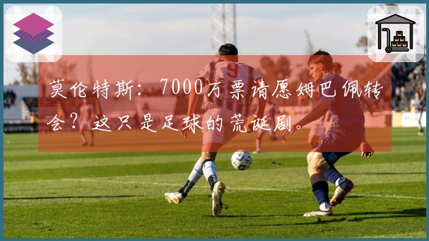 莫伦特斯：7000万票请愿姆巴佩转会？这只是足球的荒诞剧。
